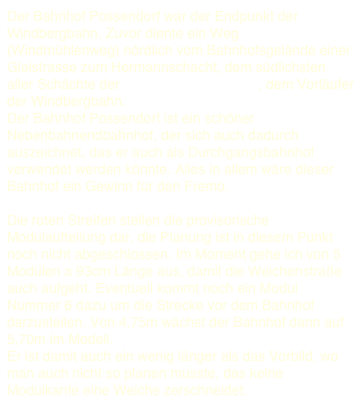 Der Bahnhof Possendorf war der Endpunkt der Windbergbahn. Zuvor diente ein Weg (Windmühlenweg) nördlich vom Bahnhofsgelände einer Gleistrasse zum Hermannschacht, dem südlichsten aller Schächte der Hähnicher Kohlebahn, dem Vorläufer der Windbergbahn.  Der Bahnhof Possendorf ist ein schöner Nebenbahnendbahnhof, der sich auch dadurch auszeichnet, das er auch als Durchgangsbahnhof verwendet werden könnte. Alles in allem wäre dieser Bahnhof ein Gewinn für den Fremo.   Die roten Streifen stellen die provisorische Modulaufteilung dar, die Planung ist in diesem Punkt noch nicht abgeschlossen. Im Moment gehe ich von 5 Modulen a 93cm Länge aus, damit die Weichenstraße auch aufgeht. Eventuell kommt noch ein Modul Nummer 6 dazu um die Strecke vor dem Bahnhof darzustellen. Von 4,75m wächst der Bahnhof dann auf 5,70m im Modell.
Er ist damit auch ein wenig länger als das Vorbild, wo man auch nicht so planen musste, das keine Modulkante eine Weiche zerschneidet. 