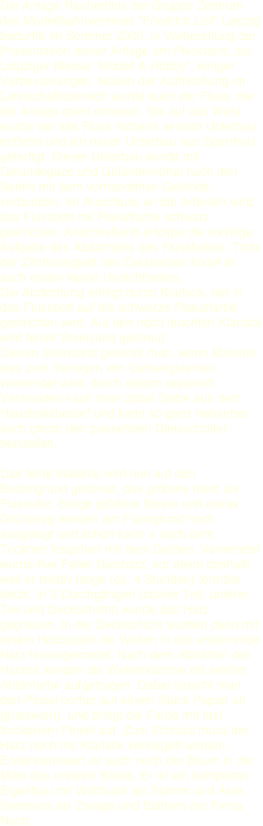 Die Anlage Rauhenfels der Gruppe Zentrum des Modellbahnvereines "Friedrich List" Leipzig bedurfte im Sommer 2000, in Vorbereitung der Präsentation dieser Anlage am Pikostand, zur Leipziger Messe "Modell & Hobby", einiger Verbesserungen. Neben der Auffrischung im Landschaftsbereich wurde auch der Fluss, der die Anlage quert erneuert. Bis auf das Wehr wurde der alte Fluss mitsamt seinem Unterbau entfernt und ein neuer Unterbau aus Sperrholz gefertigt. Dieser Unterbau wurde mit Gelandegaze und Geländemörtel nach den Seiten mit dem vorhandenen Gelände verbunden. Im Anschluss an die Arbeiten wird das Flussbett mit Plakatfarbe schwarz gestrichen. Anschließend erfolgte die wichtige Aufgabe des Abdichtens des Flussbettes. Trotz der Zähflüssigkeit des Giesharzes findet er auch relativ kleine Undichtheiten.  
Die Abdichtung erfolgt durch Klarlack, der in das Flussbett auf die schwarze Plakatfarbe gestrichen wird. Auf den noch feuchten Klarlack wird feiner Steinsand gestreut. 
Diesen Steinsand gewinnt man, wenn Material was zum Verlegen von Gehwegsteinen verwendet wird, durch sieben separiert. Verwenden kann man dabei Siebe aus dem Haushaltsbedarf und kann so ganz nebenbei auch gleich den passenden Gleisschotter herstellen.

Das feine Material wird nun auf den Bodengrund gestreut, das gröbere dient als Flussufer. Einige größere Steine und etwas Grünzeug werden am Flussgrund noch ausgelegt und schon kann´s nach dem Tocknen losgehen mit dem Gießen. Verwendet wurde hier Faller Giesharz, vor allem deshalb weil er relativ lange (ca. 4 Stunden) formbar bleibt. In 3 Durchgängen (oberer Teil, unterer Teil und Deckschicht) wurde das Harz gegossen. In der Deckschicht wurden dann mit einem Holzspatel die Wellen in das erstarrende Harz hineingeknetet. Nach dem Abhärten des Harzes werden die Wellenkämme mit weißer Abtönfarbe aufgetragen. Dabei streicht man den Pinsel vorher auf einem Stück Papier ab (granieren), und bringt die Farbe mit fast trockenem Pinsel auf. Zum Schluss muss der Harz noch mit Klarlack versiegelt werden.  
Erwähnenswert ist auch noch der Baum in der Mitte des unteren Bildes. Er ist ein kompletter Eigenbau mit Withbush als Stamm und Äste, Seemoos als Zweige und Blättern der Firma Noch.
