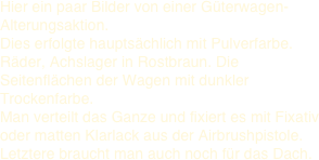 Hier ein paar Bilder von einer Güterwagen-Alterungsaktion.  Dies erfolgte hauptsächlich mit Pulverfarbe.  Räder, Achslager in Rostbraun. Die Seitenflächen der Wagen mit dunkler Trockenfarbe. 
Man verteilt das Ganze und fixiert es mit Fixativ oder matten Klarlack aus der Airbrushpistole. Letztere braucht man auch noch für das Dach. 
