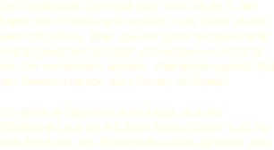 Der Haltepunkt befindet sich noch heute in der Nähe des Windbergschachtes. Das Gleis wurde zwar abgebaut, aber das komplett rekonstruierte Wartehäuschen ist noch vorhanden und konnte vor Ort vermessen werden. Allerdings wurden bei der Rekonstruktion die Fenster verändert.   Ich gehe im Moment davon aus, das der Haltepunkt auf ein einziges Modul passt, was zu den Modulen des Marienschachtes gehören wird. 
