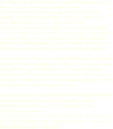 Der Marienschacht war einer der jüngsten Schächte und wurde zu einer Zeit gebaut, als die meisten Windberschächte die Arbeit eingestellt und abgebaut wurden. Die Fördertürme wurden meist gesprengt, was dem Marienschacht, als er seine Arbeit 1930 vorübergehend eingestellt hatte, da sich der Kohleabbau nicht mehr lohnte, durch glückliche Umstände erspart blieb. Er diente dann zuerst als Fabrik um in schweren Zeiten wieder als Kohlebergwerk zu dienen. Später wurde er zum Versorgungsschacht für den Uranerzabbau bei Gittersee.   Das Modell ist erst in einer Vorstufe der Planung. Auch hier wurde ein Gleisplan, diesmal die Skizze der Gleislage aus SCHUBERT: „Die Windbergbahn“ auf ein aufgehelltes Satellitenbild. Die Module beinhalten auch den Haltepunkt Boderitz-Cunnersdorf, der auf Grund seiner geringen Größe auf ein Modul mit mindestens 80cm passt.   Einige der Angaben auf dem Bild, sind inzwischen überholt. Das Gebäude neben der Einfahrtsweiche, war ein Verkaufsgebäude für die Kohle. das daneben das Verwaltungsgebäude.  Das mit „Ladebrücke“ beschriftete Gebäude, war die Kaue, das nächste Gebäude die Kohlewäsche, wo sich auch die Verladeeinrichtungen befanden. 
