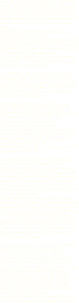 Ein wenig persönliche Modellbahn-Vorgeschichte. Ich hab irgendwann mal mit Spur TT angefangen, da war ich 4 oder 5 Jahre alt. Es war die übliche Platte mit 2 Kreisen und einem viel zu kleinen Bahnhof. Natürlich habe ich in diesem Alter nichts selber gebaut, eher Loks von der Anlage fallen lassen.  Die nächsten Jahrzehnte war ich dann eher Schachtelbahner und Sammler.  In den 80ern bin ich dann auf H0 umgestiegen, da mir damals bei TT das Angebot von 5 verfügbaren Dampfloks zu wenig war. Auch in H0 habe ich erst mal gesammelt was verfügbar war.  Erst nach der Wende habe ich dann angefangen was zu bauen. Ich hab mir Literatur besorgt und Informationen aus dem Internet.   Die „Märische Heide“ war das erste was ich je fertiggebaut habe. Hier auch erst mal als kleines Diorama, um diverse Methoden zu probieren, von denen die meisten mittlerweile komplett überholt sind. Nach dem Bau hab ich es in den Garten gestellt und dort fotografiert.  
Das Diorama ist 33*24 cm gross. Ein gerades Gleis (Tillig Elite) überquert einen Graben, im Hintergrund (auf nebenstehendem Bild vorn) eine Heidefläche mit einigen (3) Kiefern. Der Untergrund entstand aus einer 2 cm Hartfaserplatte. Auf diese wurde eine Schaumpolysterolplatte geklebt, in die später der Graben eingeschnitten wurde. Der Grund des Grabens wurde mit "richtiger" Erde gemacht. Darauf kam das "Wasser" aus 2  Komponentenkleber. Das "Grünzeug" stammt von verschiedenen Herstellern. 

Auf der Suche nach dem richtigen Schotter hatte ich einige Probleme. Die meisten Sorten erschienen mir zu gross (Korngrösse). Andere wirkten rund (eher wie Kies). Bei Auhagen wurde ich letztendlich fündig. Verwendet wurden echte spitzkantige Steine, die Farbe ist hellgrau (wie frischer Schotter eben). Eigentlich ist es aber TT-Schotter, dort dürfte er aber zu gross sein. Für H0 ist er aber gerade richtig.  
Das ganze wurde mit Dunkelgrauer Plakatfarbe eingefärbt und anschliessend mit schwarz patiniert. Die eigentlichen Bastel - Probleme begannen bei den Telegrafenmasten (Bauanleitung in MIBA) die auf den Fotos zu sehenden Drähte (Draht zu verwenden war wirklich keine gute Idee) wurden mittlerweile durch Gummilitze (Arnold) ersetzt. Leider erwies sich der von mir verwendete UHU - Sekundenkleber eher als Stunden - Kleber, was die Arbeit sehr erschwerte.

Die Fotos entstanden wie oben schon erwähnt in meinem Garten, da passt der Hintergrund einigermassen zum Diorama. Es war eine Gelegenheit meine neue Kamera (Canon EOS 500) auszuprobieren. Die letzten beiden Bilder wurden bei Sonnenuntergang aufgenommen, das vorletzte unter Zuhilfenahme des internen Kamerablitzes. Durch die Kürze der Zeit des Sonnenunterganges konnte ich das Diorama bei diesen Bildern nirgendwo auflegen. Ich habe deshalb mit der einen Hand das Diorama, mit der anderen die Kamera gehalten. 
Zwischenzeitlich war dieses Diorama auf der Leipziger Modelleisenbahnausstellung zu sehen.