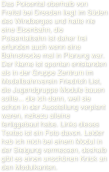 Das Poisental oberhalb von Freital bei Dresden liegt im Süden des Windberges und hatte nie eine Eisenbahn, die Poisentalbahn ist daher frei erfunden auch wenn eine Bahnstrecke mal in Planung war. 
Der Name ist spontan entstanden als in der Gruppe Zentrum im Modellbahnverein Friedrich List, die Jugendgruppe Module bauen sollte... die ich dann, weil sie schon in der Ausstellung verplant waren, nahezu alleine fertiggebaut habe. Links dieses Textes ist ein Foto davon. Leider hab ich mich bei einem Modul in der Steigung vermessen, deshalb gibt es einen unschönen Knick an den Modulkanten. 