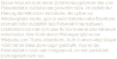 Später habe ich dann durch Zufall herausgefunden das eine Poisentalbahn, beinahe real geworden wäre. Im Vorfeld der Planung der Hähnicher Kohlebahn, die später zur Windbergbahn wurde, gab es auch Varianten eine Eisenbahn alternativ oder zusätzlich das Poisental hinaufzubauen. Letztendlich hat man sich aber für die Variante über Gittersee entschieden. Eine Karte dieser Planungen gibt es bei Wikipedia zum Thema Albertbahn. Auch in einen Atlas (Meyer 1860) hat es diese Bahn sogar geschafft. Also ist die Poisentalbahn doch kein Hirngespinst, sie war zumindest planungstechnisch real. 