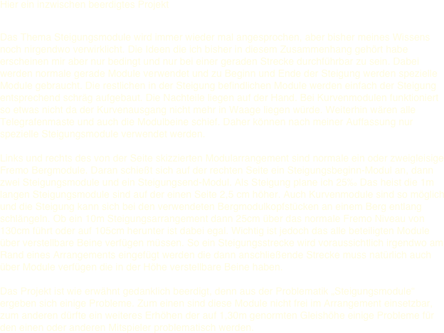 Hier ein inzwischen beerdigtes Projekt
 Das Thema Steigungsmodule wird immer wieder mal angesprochen, aber bisher meines Wissens noch nirgendwo verwirklicht. Die Ideen die ich bisher in diesem Zusammenhang gehört habe erscheinen mir aber nur bedingt und nur bei einer geraden Strecke durchführbar zu sein. Dabei werden normale gerade Module verwendet und zu Beginn und Ende der Steigung werden spezielle Module gebraucht. Die restlichen in der Steigung befindlichen Module werden einfach der Steigung entsprechend schräg aufgebaut. Die Nachteile liegen auf der Hand. Bei Kurvenmodulen funktioniert so etwas nicht da der Kurvenausgang nicht mehr in Waage liegen würde. Weiterhin wären alle Telegrafenmaste und auch die Modulbeine schief. Daher können nach meiner Auffassung nur spezielle Steigungsmodule verwendet werden.    Links und rechts des von der Seite skizzierten Modularrangement sind normale ein oder zweigleisige Fremo Bergmodule. Daran schießt sich auf der rechten Seite ein Steigungsbeginn-Modul an, dann zwei Steigungsmodule und ein Steigungsend-Modul. Als Steigung plane ich 25‰ Das heist die 1m langen Steigungsmodule sind auf der einen Seite 2,5 cm höher. Auch Kurvenmodule sind so möglich und die Steigung kann sich bei den verwendeten Bergmodulkopfstücken an einem Berg entlang schlängeln. Ob ein 10m Steigungsarrangement dann 25cm über das normale Fremo Niveau von 130cm führt oder auf 105cm herunter ist dabei egal. Wichtig ist jedoch das alle beteiligten Module über verstellbare Beine verfügen müssen. So ein Steigungsstrecke wird voraussichtlich irgendwo am Rand eines Arrangements eingefügt werden die dann anschließende Strecke muss natürlich auch über Module verfügen die in der Höhe verstellbare Beine haben.  Das Projekt ist wie erwähnt gedanklich beerdigt, denn aus der Problematik „Steigungsmodule“ ergeben sich einige Probleme. Zum einen sind diese Module nicht frei im Arrangement einsetzbar, zum anderen dürfte ein weiteres Erhöhen der auf 1,30m genormten Gleishöhe einige Probleme für den einen oder anderen Mitspieler problematisch werden. 