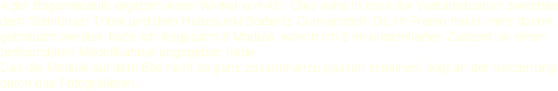 4 der Bogenmodule ergeben einen Winkel von 45°. Dies wäre in etwa die Vorbildsituation zwischen dem Steinbruch Thürk und dem Haltepunkt Boderitz Cunnersdorf. Da im Fremo meist mehr davon gebraucht werden, hatte ich insgesamt 8 Module, wovon ich 2 im unmontierten Zustand an einen befreundeten Modellbahner abgegeben habe.  Das die Module auf dem Bild nicht so ganz zusammenzu passen scheinen, liegt an der Verzerrung durch das Fotografieren. 