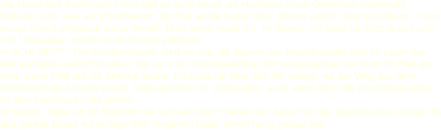 Die Reste des Steinbruch Thürk gibt es auch heute am Horkberg in der Gemeinde Bannewitz, befinden sich aber auf Privatbesetz. Ein Teil wurde in den 90er Jahren verfüllt. Der Steinbruch, in ihm wurde Syenit abgebaut stellte bereits 1885 seine Arbeit ein. Im Modell, ich habe für mich ja das Jahr 1927 festgelegt, macht er damit eine Zeitreise.  In SCHUBERT: „Die Windbergbahn“ hieß es, das die Spuren der Anschlusstelle sich im Laufe der Zeit komplett verwischt haben. Sie ist in der Streckenskizze dort eingezeichnet wo oben im Plan der linke obere Pfeil auf die Strecke deutet. Ich habe sie aber dort hin verlegt, wo der Weg aus dem Steinbruch die Strecke kreuzt. Dies erschien mir schlüssiger, auch wenn dann die Kilometerangabe für den Anschluss nicht stimmt.  Im Modell, habe ich im Rahmen der künsterlichen Freiheit den Anschnitt des Steinbruches verlegt, da das gerade Modul wo er eigentlich hingehört hätte, schon fertig gebaut war. 